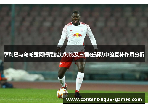 萨利巴与乌帕楚阿梅尼能力对比及三者在球队中的互补作用分析